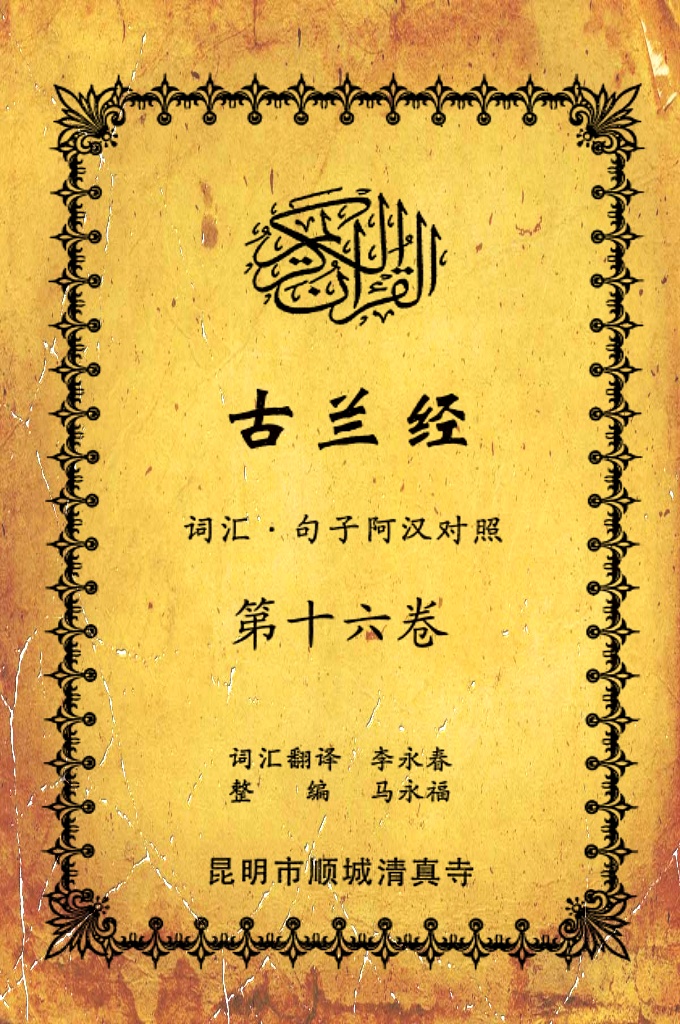 《古兰经词汇句子阿汉对照》    第十六卷    《古兰经》是伊斯兰的最高法典，是穆斯林一生不可缺少的精神食粮，退休后有幸参加清真寺办的《古兰经》学习班，深感《古兰经》阿汉词汇对照为中国穆斯林学习《古兰经》之急需，当看到同学李永坤哈吉多年的勤学成果一一全集《古兰经》词汇阿汉对照手抄本，如获至宝，为求真主的喜悦，萌生将其完善后印刷成书的尼尔特，征得李永坤哈吉同意后，先进行转抄，后逐一对照马坚教授《中文译解古兰经》相关汉语句子进行对照整理，同时也参照了王静寿阿訇所著的《古兰经译解》及有关学者对《古兰经》的注解，初步形成稿件后，送至李永春老师进行审定·