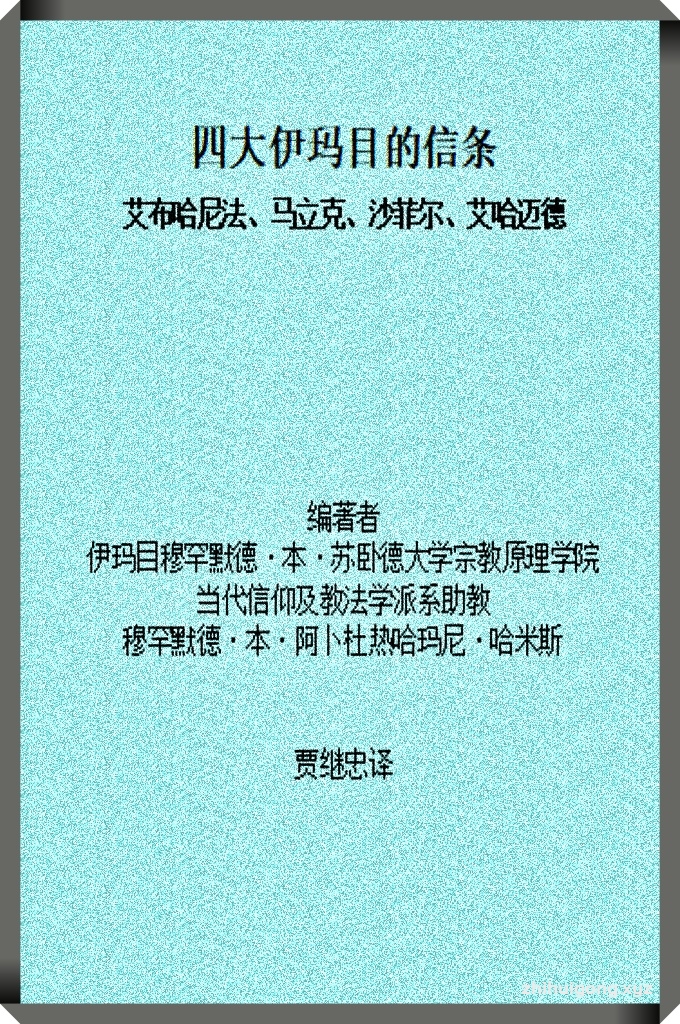 《四大伊玛目的信条》  （中文版）    为取得博士学位，我对伊玛目艾布哈尼法（愿主怜悯之）的宗教原则进行了广泛的研究。这个前言里我简要地涉及了马力克、沙菲尔、艾哈迈德三位伊玛目的信条。一些品行兼优的人曾经要求我，将这三位伊玛目的信条分门别类。为完整地提及四位伊玛目的信条，已经提到的那些内容之外，我还想简要地加上伊玛目艾布哈尼法有关陶希德、前定、伊玛尼、圣门弟子的信条，以及他对教义学的立场。